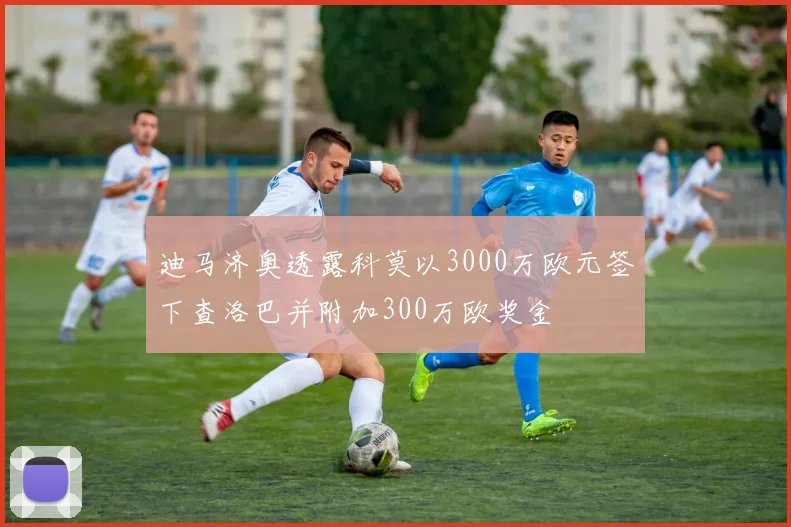 迪马济奥透露科莫以3000万欧元签下查洛巴并附加300万欧奖金