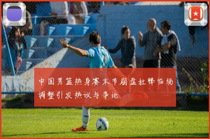 中国男篮热身赛末节崩盘杜锋临场调整引发热议与争论