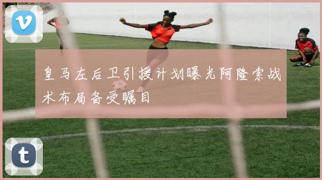 皇马左后卫引援计划曝光阿隆索战术布局备受瞩目