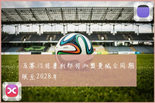 马赛门将鲁利即将加盟曼城合同期限至2028年
