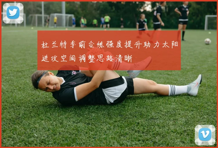 杜兰特季前合练强度提升助力太阳进攻空间调整思路清晰