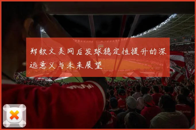 郑钦文美网后发球稳定性提升的深远意义与未来展望