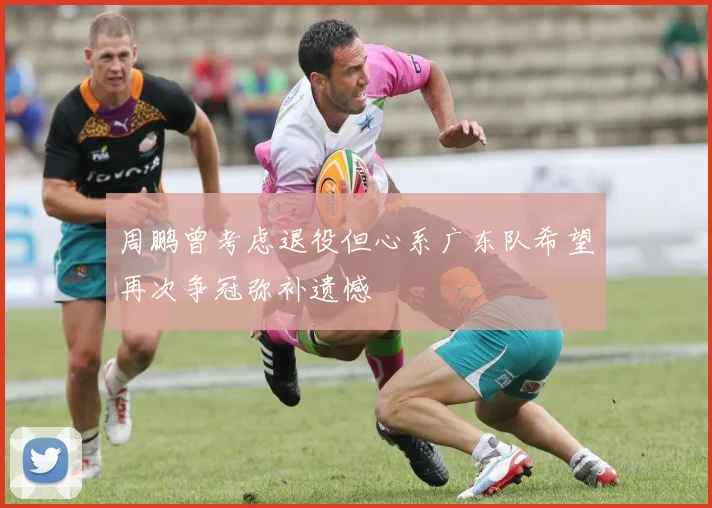 周鹏曾考虑退役但心系广东队希望再次争冠弥补遗憾