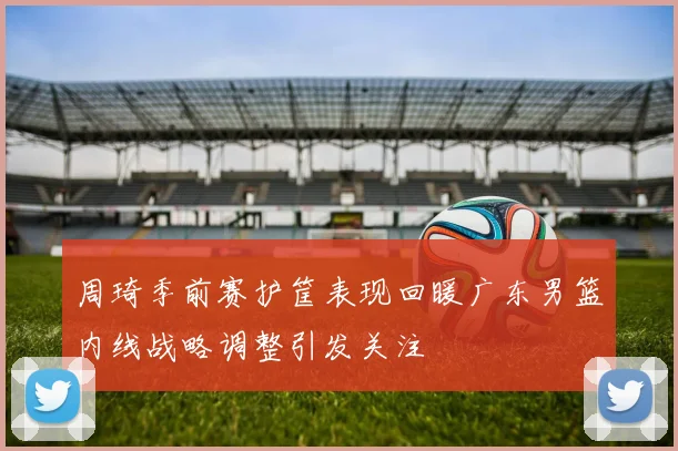 周琦季前赛护筐表现回暖广东男篮内线战略调整引发关注
