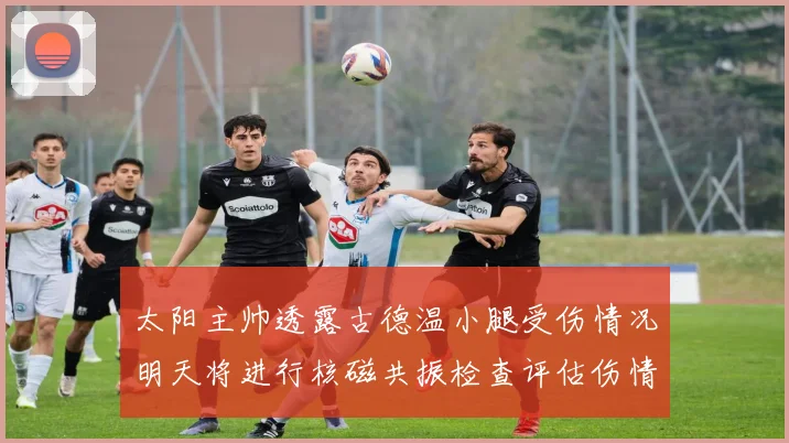 太阳主帅透露古德温小腿受伤情况明天将进行核磁共振检查评估伤情